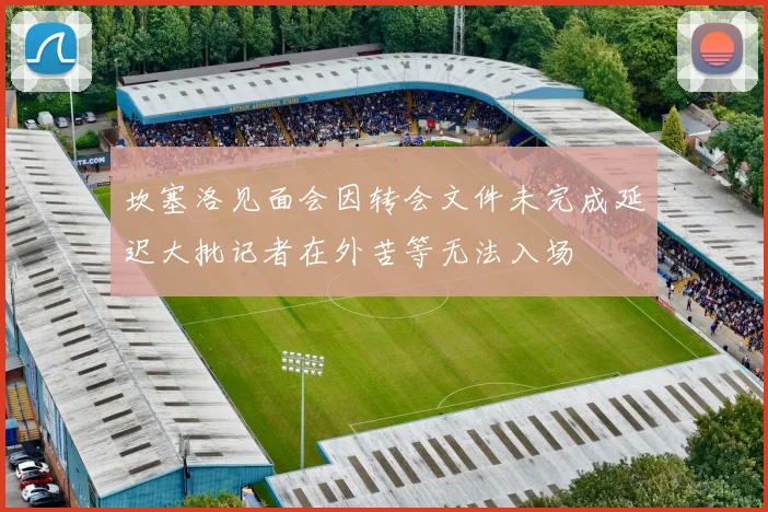 坎塞洛见面会因转会文件未完成延迟大批记者在外苦等无法入场