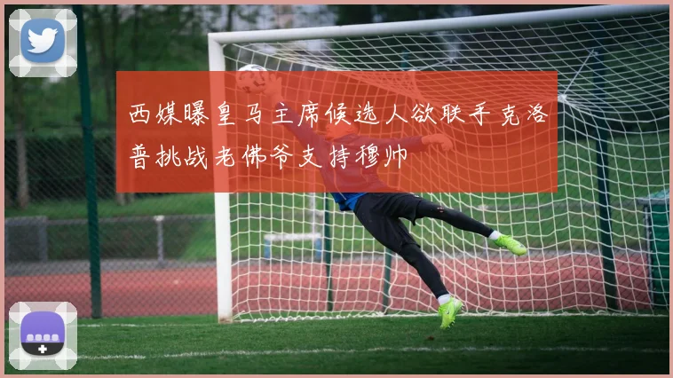 西媒曝皇马主席候选人欲联手克洛普挑战老佛爷支持穆帅