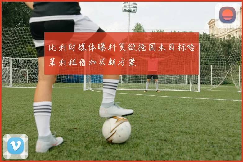 比利时媒体曝科莫欲抢国米目标哈莱利租借加买断方案