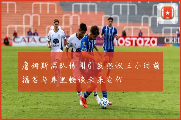 詹姆斯离队传闻引发热议三小时前播客与库里畅谈未来合作