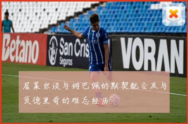 居莱尔谈与姆巴佩的默契配合及与莫德里奇的难忘经历