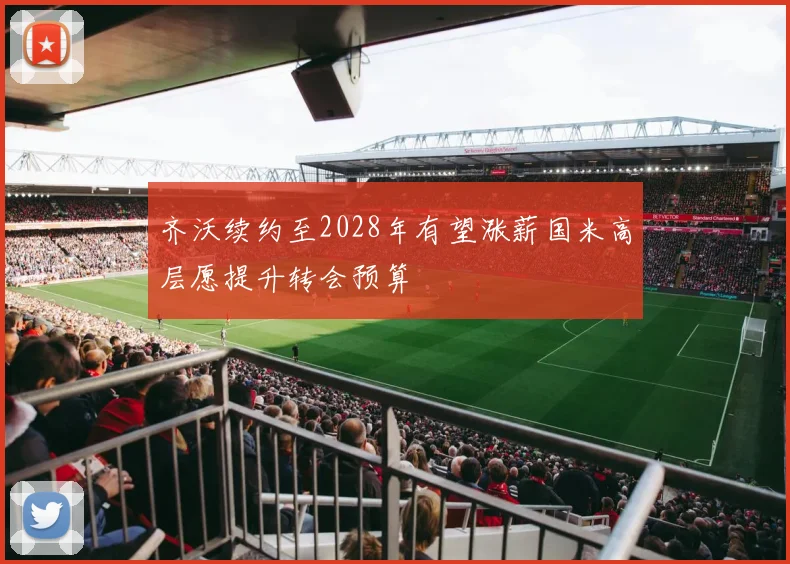 齐沃续约至2028年有望涨薪国米高层愿提升转会预算