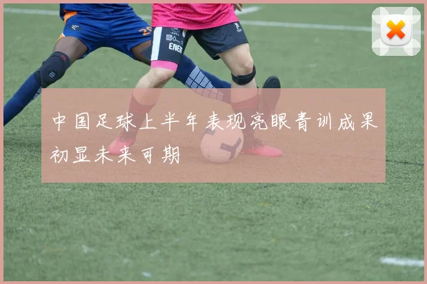 中国足球上半年表现亮眼青训成果初显未来可期