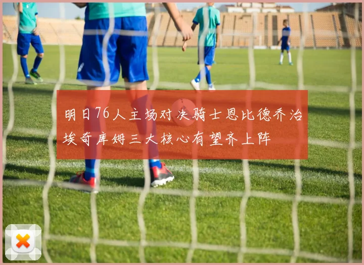 明日76人主场对决骑士恩比德乔治埃奇库姆三大核心有望齐上阵