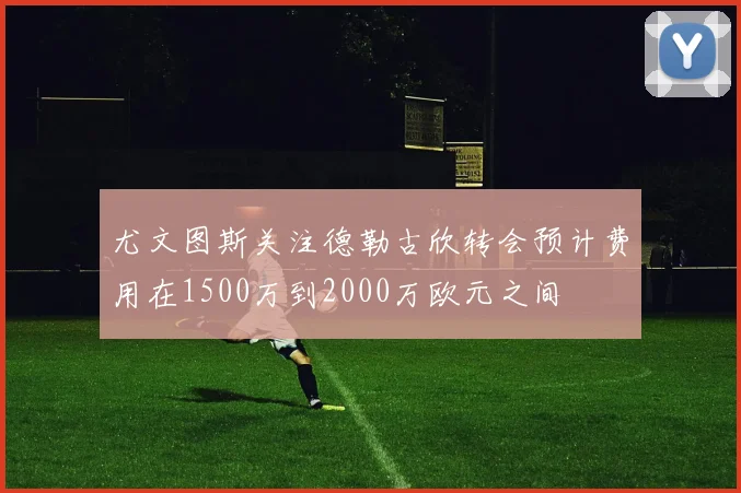 尤文图斯关注德勒古欣转会预计费用在1500万到2000万欧元之间