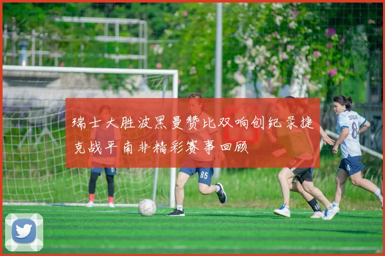 瑞士大胜波黑曼赞比双响创纪录捷克战平南非精彩赛事回顾