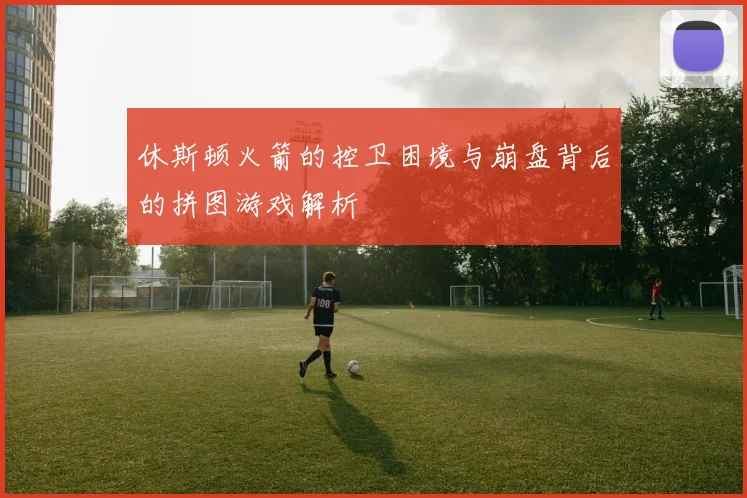 休斯顿火箭的控卫困境与崩盘背后的拼图游戏解析