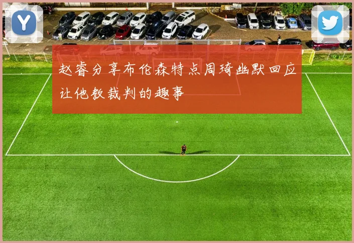 赵睿分享布伦森特点周琦幽默回应让他教裁判的趣事