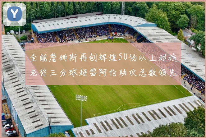全能詹姆斯再创辉煌50场以上超越老将三分球超雷阿伦助攻总数领先隆多