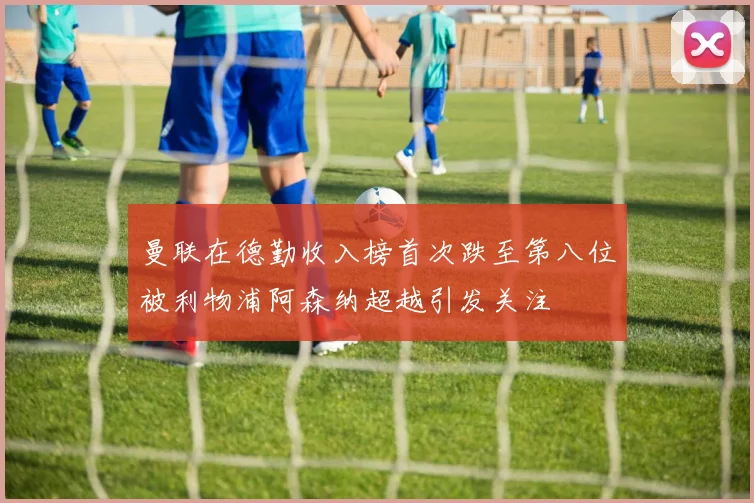 曼联在德勤收入榜首次跌至第八位被利物浦阿森纳超越引发关注