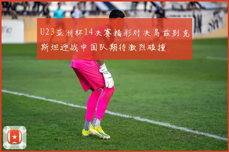 U23亚洲杯14决赛精彩对决乌兹别克斯坦迎战中国队期待激烈碰撞